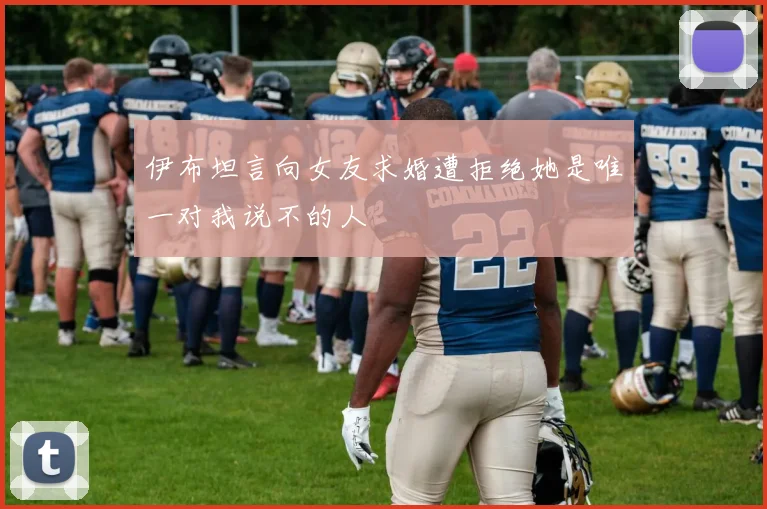 伊布坦言向女友求婚遭拒绝她是唯一对我说不的人