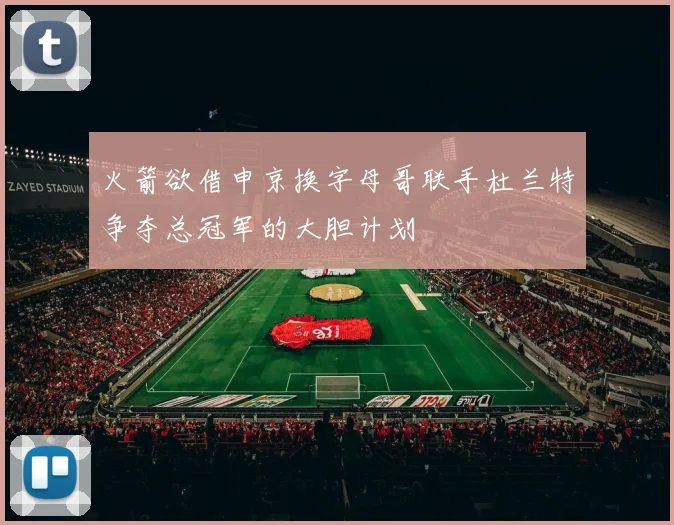 火箭欲借申京换字母哥联手杜兰特争夺总冠军的大胆计划