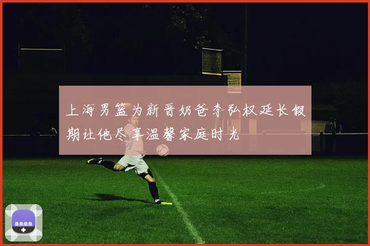 上海男篮为新晋奶爸李弘权延长假期让他尽享温馨家庭时光