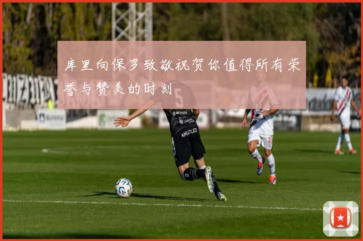 库里向保罗致敬祝贺你值得所有荣誉与赞美的时刻