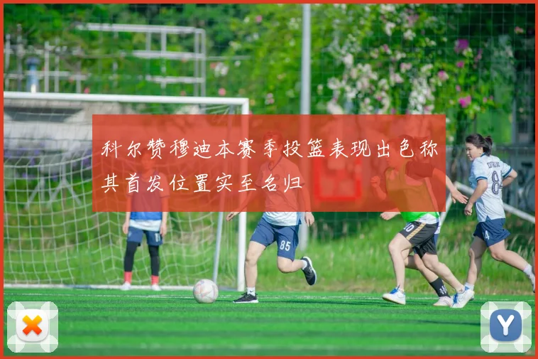 科尔赞穆迪本赛季投篮表现出色称其首发位置实至名归