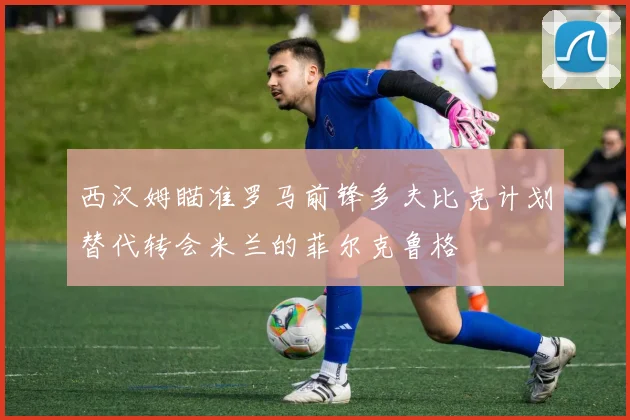 西汉姆瞄准罗马前锋多夫比克计划替代转会米兰的菲尔克鲁格