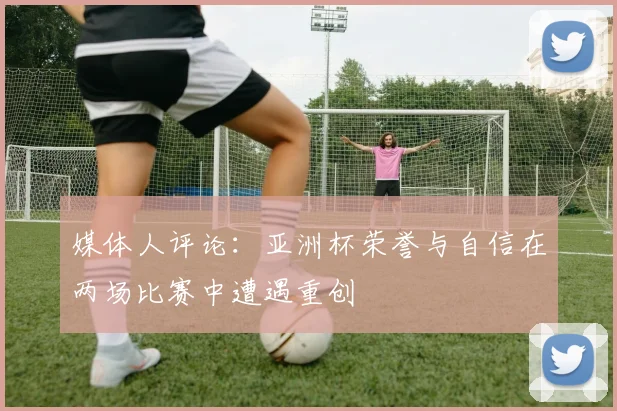 媒体人评论：亚洲杯荣誉与自信在两场比赛中遭遇重创