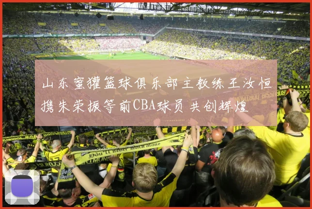 山东蜜獾篮球俱乐部主教练王汝恒携朱荣振等前CBA球员共创辉煌