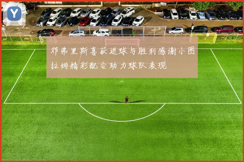 邓弗里斯喜获进球与胜利感谢小图拉姆精彩配合助力球队表现