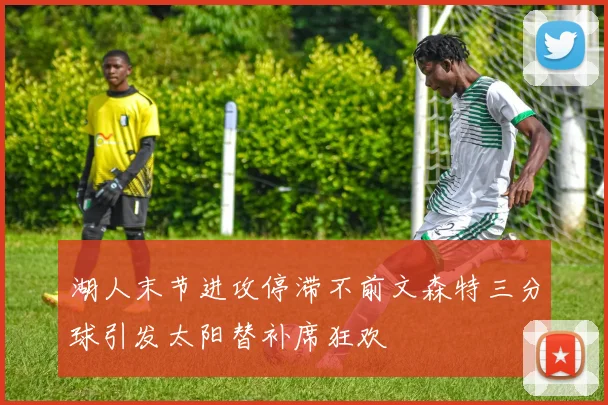 湖人末节进攻停滞不前文森特三分球引发太阳替补席狂欢