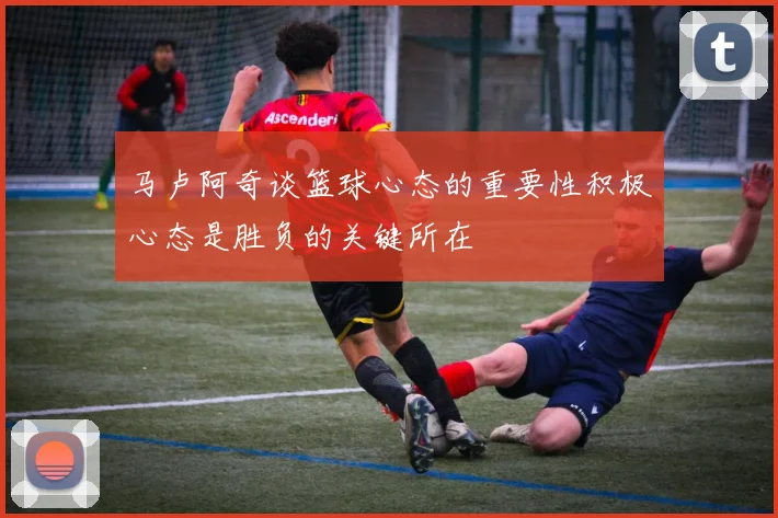 马卢阿奇谈篮球心态的重要性积极心态是胜负的关键所在
