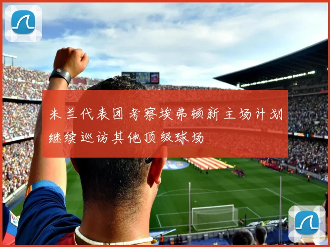米兰代表团考察埃弗顿新主场计划继续巡访其他顶级球场