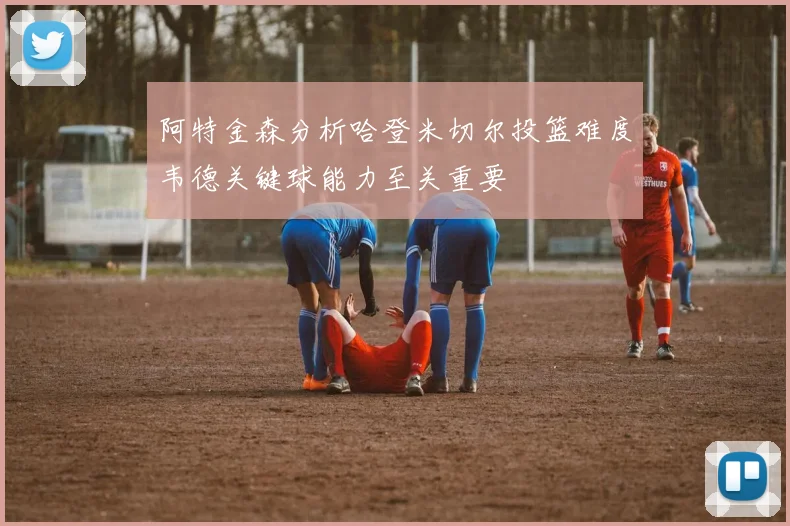 阿特金森分析哈登米切尔投篮难度韦德关键球能力至关重要