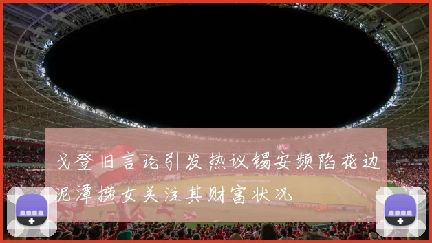 戈登旧言论引发热议锡安频陷花边泥潭捞女关注其财富状况