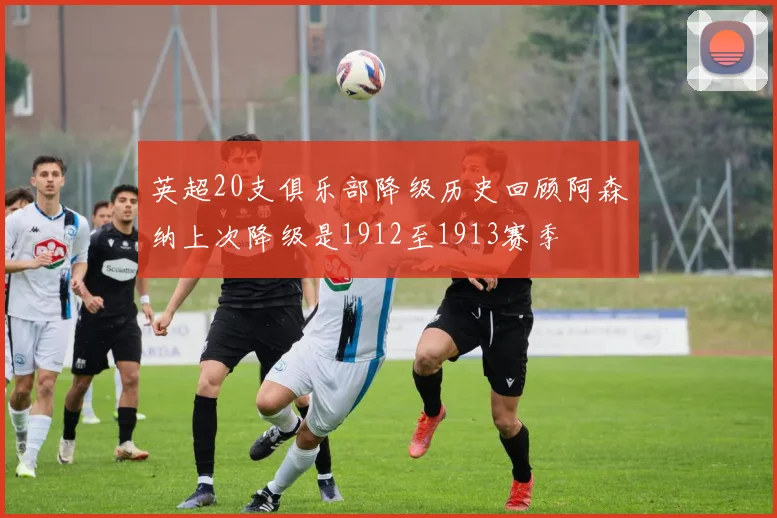 英超20支俱乐部降级历史回顾阿森纳上次降级是1912至1913赛季
