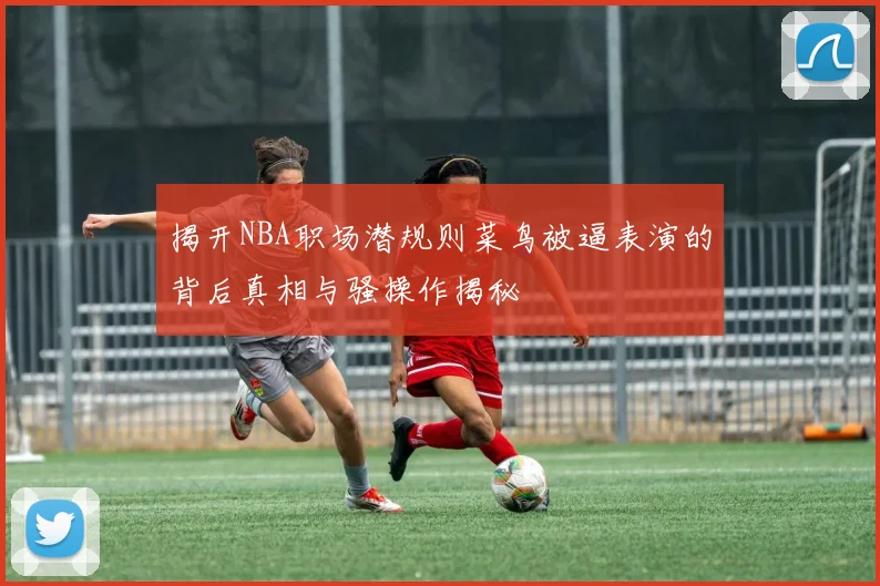 揭开NBA职场潜规则菜鸟被逼表演的背后真相与骚操作揭秘