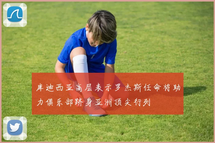 库迪西亚高层表示罗杰斯任命将助力俱乐部跻身亚洲顶尖行列