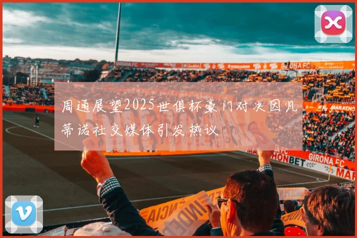 周通展望2025世俱杯豪门对决因凡蒂诺社交媒体引发热议