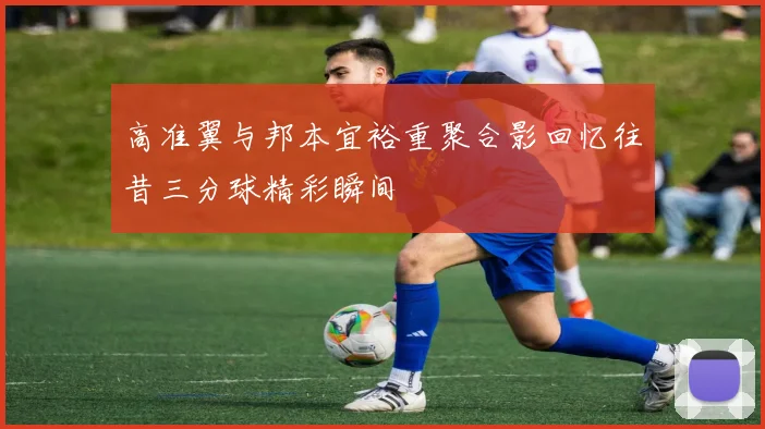 高准翼与邦本宜裕重聚合影回忆往昔三分球精彩瞬间