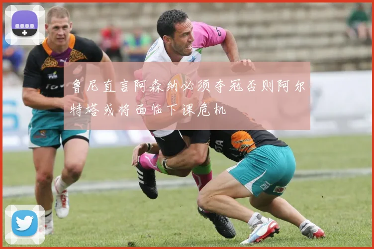 鲁尼直言阿森纳必须夺冠否则阿尔特塔或将面临下课危机