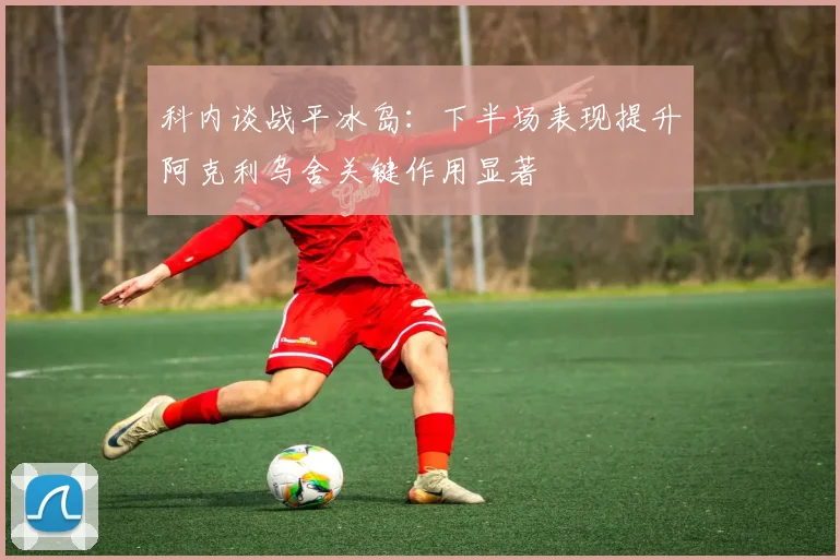 科内谈战平冰岛：下半场表现提升阿克利乌舍关键作用显著