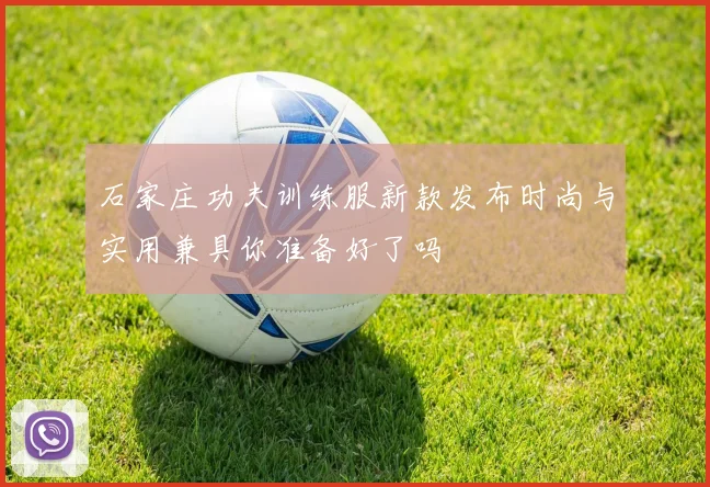石家庄功夫训练服新款发布时尚与实用兼具你准备好了吗
