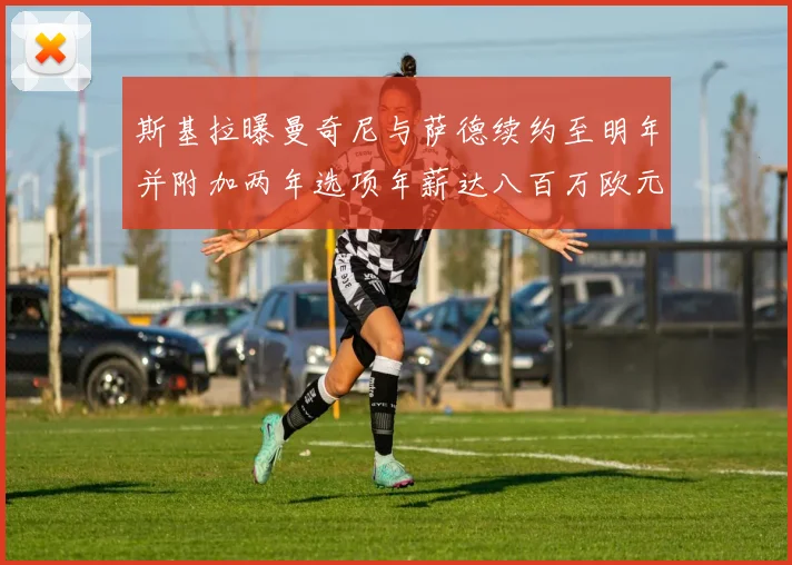 斯基拉曝曼奇尼与萨德续约至明年并附加两年选项年薪达八百万欧元