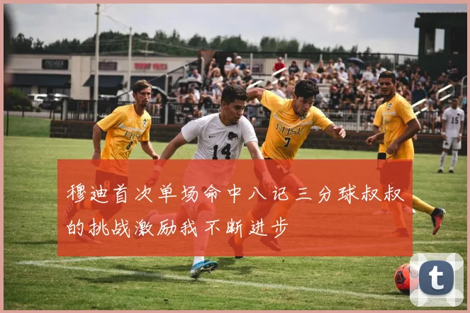 穆迪首次单场命中八记三分球叔叔的挑战激励我不断进步