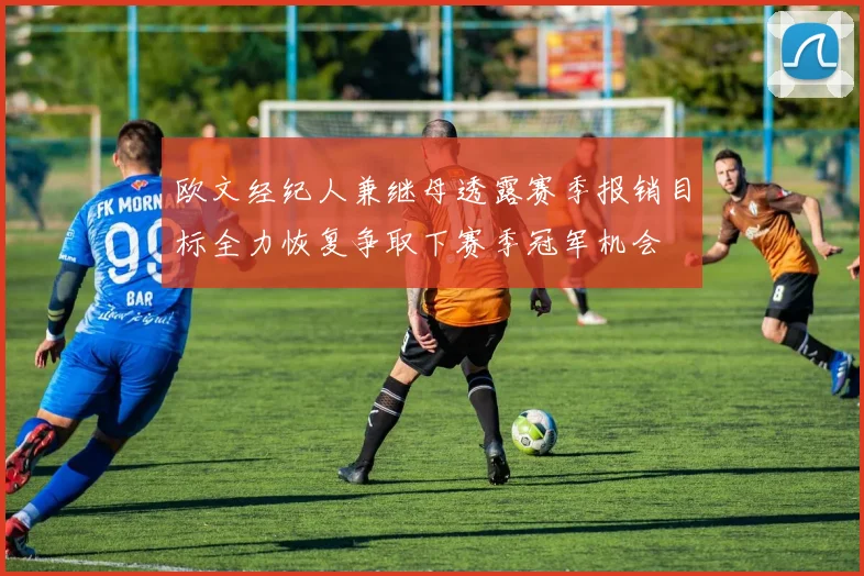 欧文经纪人兼继母透露赛季报销目标全力恢复争取下赛季冠军机会