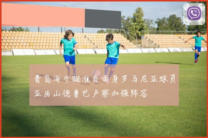 青岛海牛瞄准自由身罗马尼亚球员亚历山德鲁巴卢察加强阵容