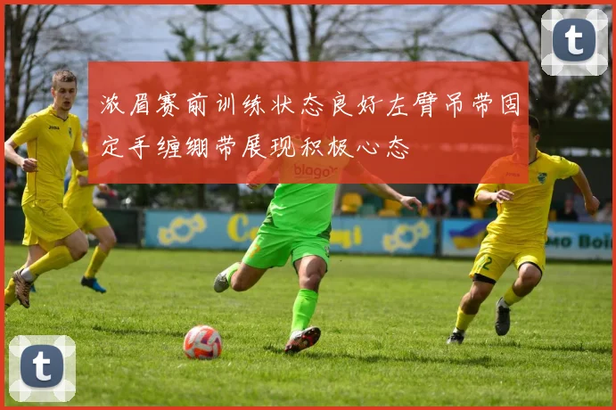 浓眉赛前训练状态良好左臂吊带固定手缠绷带展现积极心态