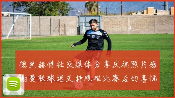 德里赫特社交媒体分享庆祝照片感谢曼联球迷支持艰难比赛后的喜悦
