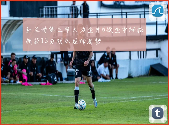 杜兰特第三节火力全开6投全中轻松斩获13分助队逆转局势