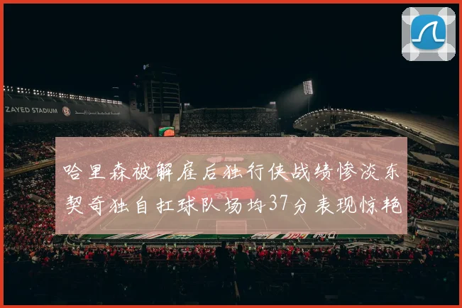 哈里森被解雇后独行侠战绩惨淡东契奇独自扛球队场均37分表现惊艳