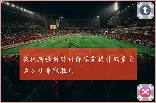 桑托斯强调替补阵容需提升能量全力以赴争取胜利