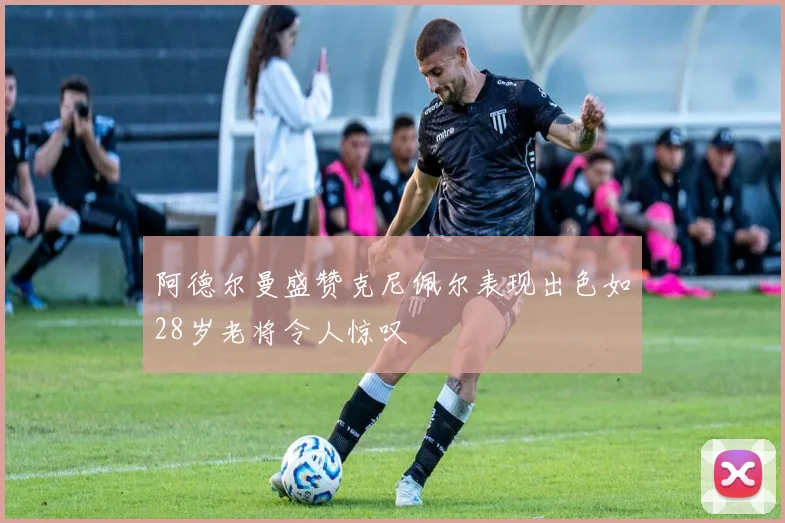 阿德尔曼盛赞克尼佩尔表现出色如28岁老将令人惊叹