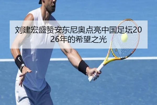 刘建宏盛赞安东尼奥点亮中国足坛2026年的希望之光(3377Sports)